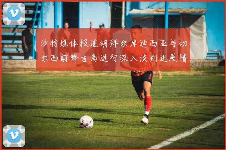 沙特媒体报道胡拜尔库迪西亚与切尔西前锋吉乌进行深入谈判进展情况