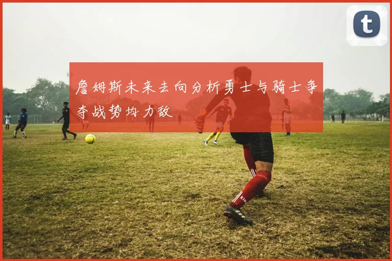 詹姆斯未来去向分析勇士与骑士争夺战势均力敌