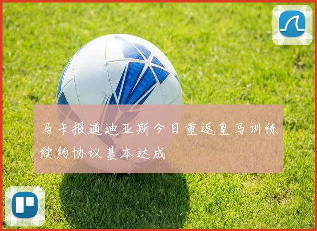 马卡报道迪亚斯今日重返皇马训练续约协议基本达成