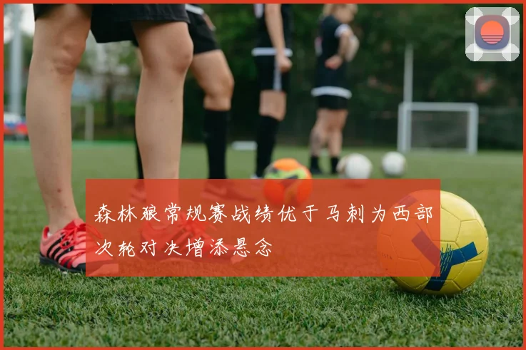 森林狼常规赛战绩优于马刺为西部次轮对决增添悬念