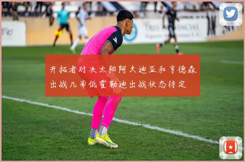 开拓者对决太阳阿夫迪亚和亨德森出战几率低霍勒迪出战状态待定