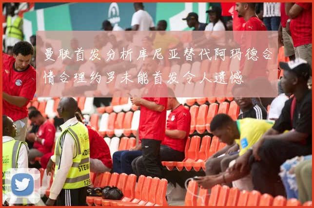 曼联首发分析库尼亚替代阿玛德合情合理约罗未能首发令人遗憾