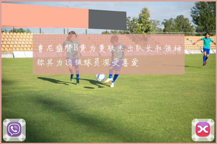 鲁尼盛赞B费为曼联杰出队长和领袖称其为顶级球员深受喜爱