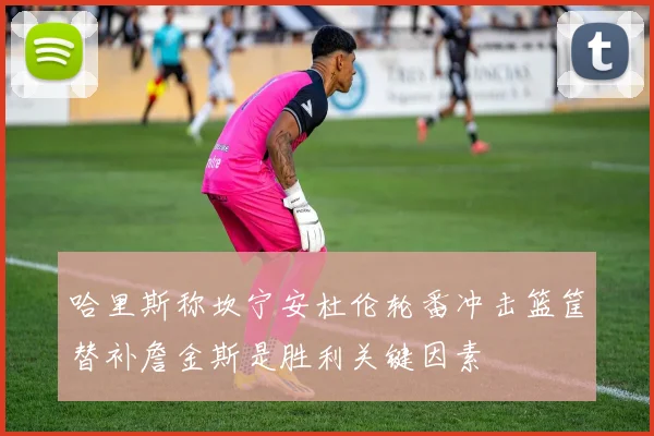 哈里斯称坎宁安杜伦轮番冲击篮筐替补詹金斯是胜利关键因素