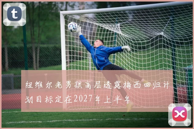 纽维尔老男孩高层透露梅西回归计划目标定在2027年上半年