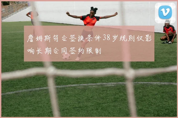 詹姆斯符合签换条件38岁规则仅影响长期合同签约限制