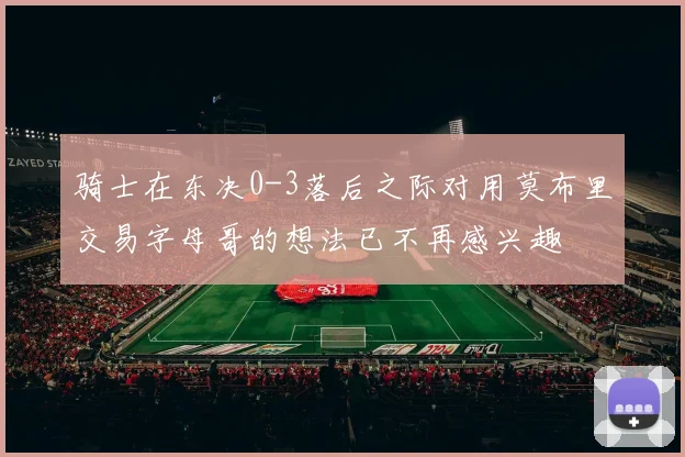 骑士在东决0-3落后之际对用莫布里交易字母哥的想法已不再感兴趣